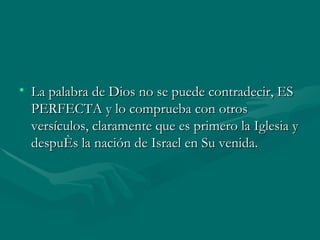 La palabra de Dios no se puede contradecir, ES PERFECTA y lo comprueba con otros versículos, claramente que es primero la Iglesia y después la nación de Israel en Su venida. 
