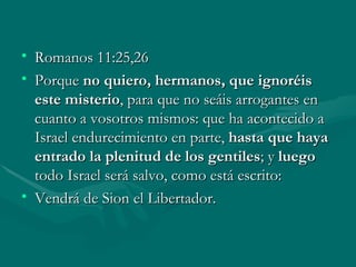 Romanos 11:25,26 Porque  no quiero, hermanos, que ignoréis este misterio , para que no seáis arrogantes en cuanto a vosotros mismos: que ha acontecido a Israel endurecimiento en parte,  hasta que haya entrado la plenitud de los gentiles ; y  luego  todo Israel será salvo, como está escrito: Vendrá de Sion el Libertador. 