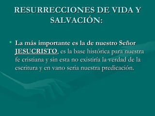 RESURRECCIONES DE VIDA Y SALVACIÓN:  La más importante es la de nuestro Señor  JESUCRISTO , es la base histórica para nuestra fe cristiana y sin esta no existiría la verdad de la escritura y en vano seria nuestra predicación.  