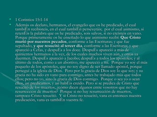 1 Corintios 15:1-14 Además os declaro, hermanos, el evangelio que os he predicado, el cual también recibisteis, en el cual también perseveráis;  por el cual asimismo, si retenéis la palabra que os he predicado, sois salvos, si no creísteis en vano. Porque primeramente os he enseñado lo que asimismo recibí:  Que Cristo murió por nuestros pecados , conforme a las Escrituras; y que fue sepultado,  y que resucitó al tercer día , conforme a las Escrituras; y que apareció a Cefas, y después a los doce. Después apareció a más de quinientos hermanos a la vez, de los cuales muchos viven aún, y otros ya duermen. Después apareció a Jacobo; después a todos los apóstoles; y al último de todos, como a un abortivo, me apareció a mí.  Porque yo soy el más pequeño de los apóstoles, que no soy digno de ser llamado apóstol, porque perseguí a la iglesia de Dios.  Pero por la gracia de Dios soy lo que soy; y su gracia no ha sido en vano para conmigo, antes he trabajado más que todos ellos; pero no yo, sino la gracia de Dios conmigo.  Porque o sea yo o sean ellos, así predicamos, y así habéis creído. Pero si se predica de Cristo que resucitó de los muertos, ¿cómo dicen algunos entre vosotros que no hay resurrección de muertos?  Porque si no hay resurrección de muertos, tampoco Cristo resucitó.  Y si Cristo no resucitó, vana es entonces nuestra predicación, vana es también vuestra fe.  