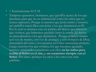1 Tesalonicenses 4:13-18 Tampoco queremos, hermanos, que ignoréis acerca de los que duermen, para que no os entristezcáis como los otros que no tienen esperanza. Porque si creemos que Jesús murió y resucitó, así también traerá Dios con Jesús a los que durmieron en él.  Por lo cual os decimos esto en palabra del Señor: que nosotros que vivimos, que habremos quedado hasta la venida del Señor, no precederemos a los que durmieron.  Porque el Señor mismo con voz de mando, con voz de arcángel, y con trompeta de Dios, descenderá del cielo; y los muertos en Cristo resucitarán primero. Luego nosotros los que vivimos, los que hayamos quedado, seremos arrebatados juntamente con ellos  en las nubes para recibir al Señor en el aire, y así estaremos siempre con el Señor.  Por tanto, alentaos los unos a los otros con estas palabras. 