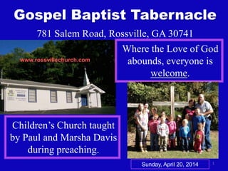 1
Gospel Baptist Tabernacle
781 Salem Road, Rossville, GA 30741
Where the Love of God
abounds, everyone is
welcome.
Children’s Church taught
by Paul and Marsha Davis
during preaching.
www.rossvillechurch.com
Sunday, April 20, 2014
 