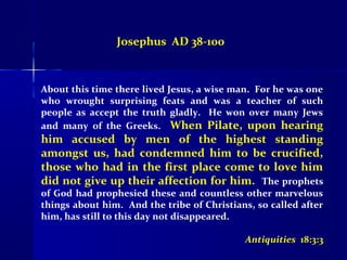 Josephus AD 38-100
About this time there lived Jesus, a wise man. For he was one
who wrought surprising feats and was a teacher of such
people as accept the truth gladly. He won over many Jews
and many of the Greeks. When Pilate, upon hearing
him accused by men of the highest standing
amongst us, had condemned him to be crucified,
those who had in the first place come to love him
did not give up their affection for him. The prophets
of God had prophesied these and countless other marvelous
things about him. And the tribe of Christians, so called after
him, has still to this day not disappeared.
Antiquities 18:3:3
 