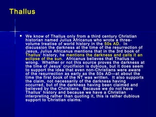 Thallus
 We know of Thallus only from a third century Christian
historian named Julius Africanus who wrote a three-
volume treatise of world history in the 50s AD. In
discussion the darkness at the time of the resurrection of
Jesus, Julius Africanus mentions that in the 3rd book of
Thallus’ history, he mentions the darkness and calls it an
eclipse of the sun. Africanus believes that Thallus is
wrong. Whether or not this source proves the darkness at
the time of Jesus’ crucifixion is dubious, but it does seem
to support the idea that even non-Christians were aware
of the resurrection as early as the 50s AD—at about the
time the first book of the NT was written. It also supports
the claim, not necessarily of the darkness having
occurred, but of the darkness having been claimed and
believed by the Christians. Because we do not have
Thallus’ history and because we have a Christian
interpreting rather than quoting it, this is rather dubious
support to Christian claims.
 