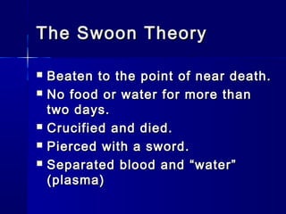 The Swoon TheoryThe Swoon Theory
 Beaten to the point of near death.Beaten to the point of near death.
 No food or water for more thanNo food or water for more than
two days.two days.
 Crucified and died.Crucified and died.
 Pierced with a sword.Pierced with a sword.
 Separated blood and “water”Separated blood and “water”
(plasma)(plasma)
 