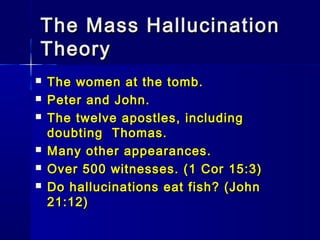 The Mass HallucinationThe Mass Hallucination
TheoryTheory
 The women at the tomb.The women at the tomb.
 Peter and John.Peter and John.
 The twelve apostles, includingThe twelve apostles, including
doubting Thomas.doubting Thomas.
 Many other appearances.Many other appearances.
 Over 500 witnesses. (1 Cor 15:3)Over 500 witnesses. (1 Cor 15:3)
 Do hallucinations eat fish? (JohnDo hallucinations eat fish? (John
21:12)21:12)
 