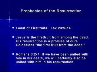 Prophecies of the ResurrectionProphecies of the Resurrection
 Feast of Firstfruits. Lev 23:9-14Feast of Firstfruits. Lev 23:9-14
 Jesus is the firstfruit from among the dead.Jesus is the firstfruit from among the dead.
His resurrection is a promise of ours.His resurrection is a promise of ours.
Colossians “the first fruit from the dead.”Colossians “the first fruit from the dead.”
 Romans 6:2-7 If we have been united withRomans 6:2-7 If we have been united with
him in his death, we will certainly also behim in his death, we will certainly also be
united with him in his resurrection.united with him in his resurrection.
 