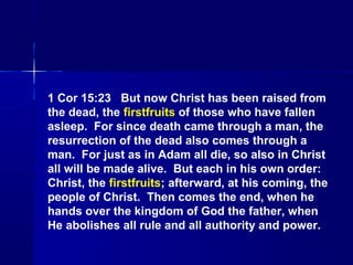 1 Cor 15:23 But now Christ has been raised from
the dead, the firstfruits of those who have fallen
asleep. For since death came through a man, the
resurrection of the dead also comes through a
man. For just as in Adam all die, so also in Christ
all will be made alive. But each in his own order:
Christ, the firstfruits; afterward, at his coming, the
people of Christ. Then comes the end, when he
hands over the kingdom of God the father, when
He abolishes all rule and all authority and power.
 