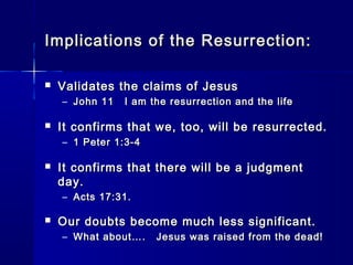 Implications of the Resurrection:Implications of the Resurrection:
 Validates the claims of JesusValidates the claims of Jesus
– John 11 I am the resurrection and the lifeJohn 11 I am the resurrection and the life
 It confirms that we, too, will be resurrected.It confirms that we, too, will be resurrected.
– 1 Peter 1:3-41 Peter 1:3-4
 It confirms that there will be a judgmentIt confirms that there will be a judgment
day.day.
– Acts 17:31.Acts 17:31.
 Our doubts become much less significant.Our doubts become much less significant.
– What about…. Jesus was raised from the dead!What about…. Jesus was raised from the dead!
 