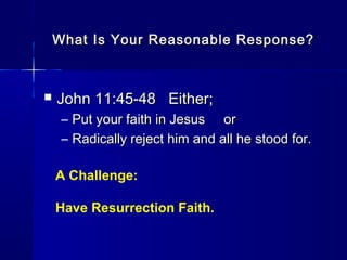 What Is Your Reasonable Response?What Is Your Reasonable Response?
 John 11:45-48 Either;John 11:45-48 Either;
– Put your faith in Jesus orPut your faith in Jesus or
– Radically reject him and all he stood for.Radically reject him and all he stood for.
A Challenge:
Have Resurrection Faith.
 