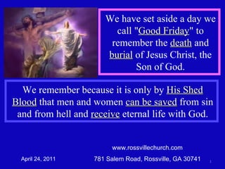 www.rossvillechurch.com 781 Salem Road, Rossville, GA 30741 April 24, 2011 We remember because it is only by  His Shed Blood  that men and women  can be saved  from sin and from hell and  receive  eternal life with God. We have set aside a day we call &quot; Good Friday &quot; to remember the  death  and  burial  of Jesus Christ, the Son of God. 