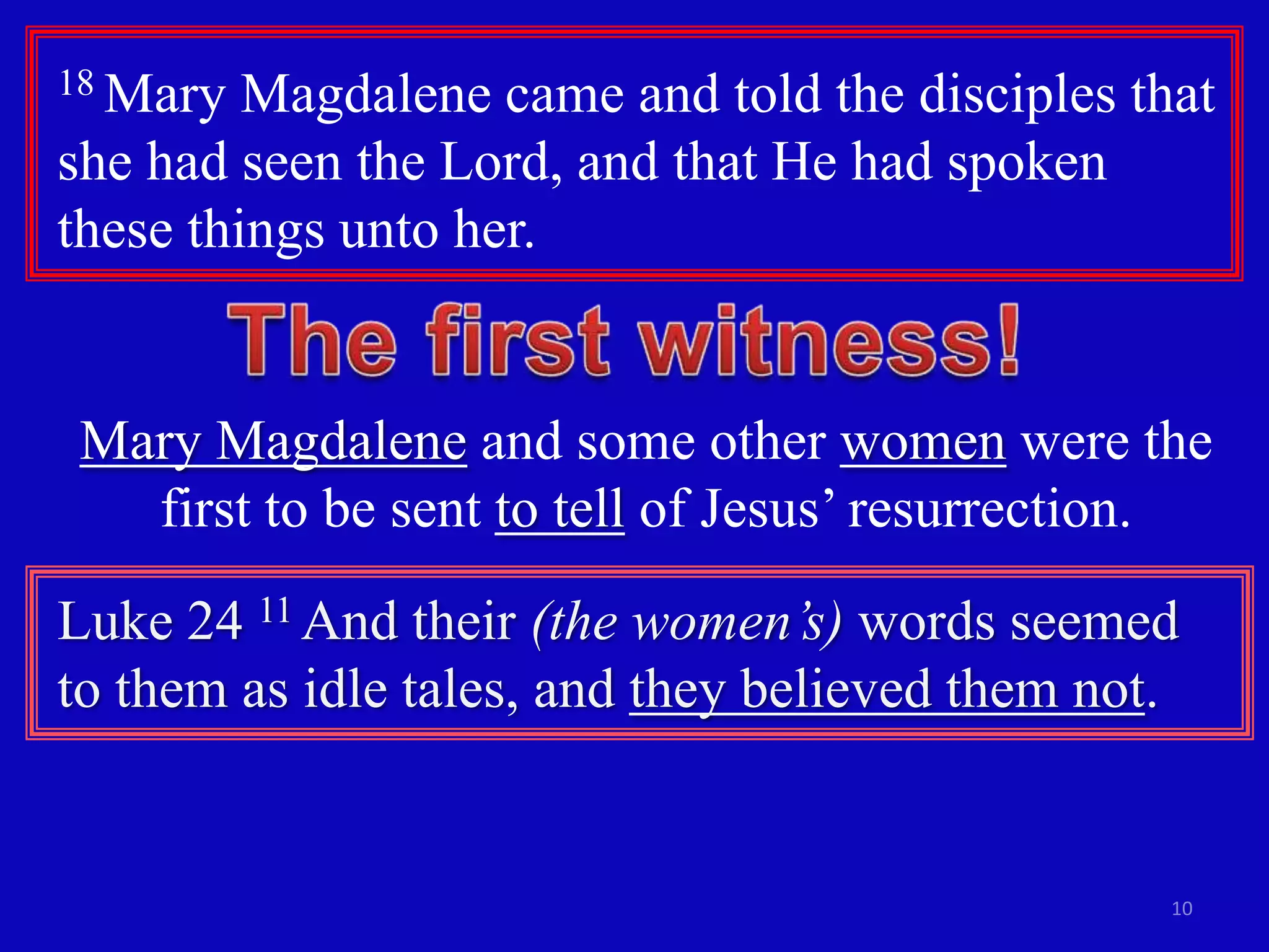 18 Mary  Magdalene came and told the disciples that
she had seen the Lord, and that He had spoken
these things unto her.


Mary Magdalene and some other women were the
  first to be sent to tell of Jesus’ resurrection.
Luke 24 11 And their (the women’s) words seemed
to them as idle tales, and they believed them not.


                                                 10
 