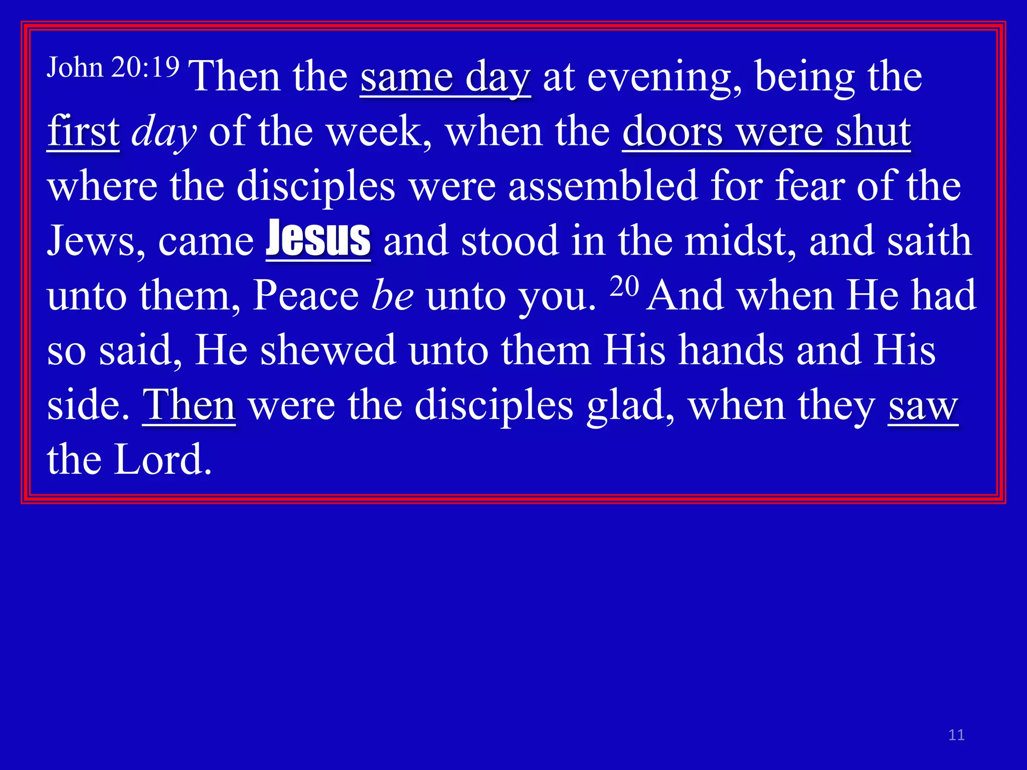 John 20:19 Thenthe same day at evening, being the
first day of the week, when the doors were shut
where the disciples were assembled for fear of the
Jews, came Jesus and stood in the midst, and saith
unto them, Peace be unto you. 20 And when He had
so said, He shewed unto them His hands and His
side. Then were the disciples glad, when they saw
the Lord.




                                                11
 