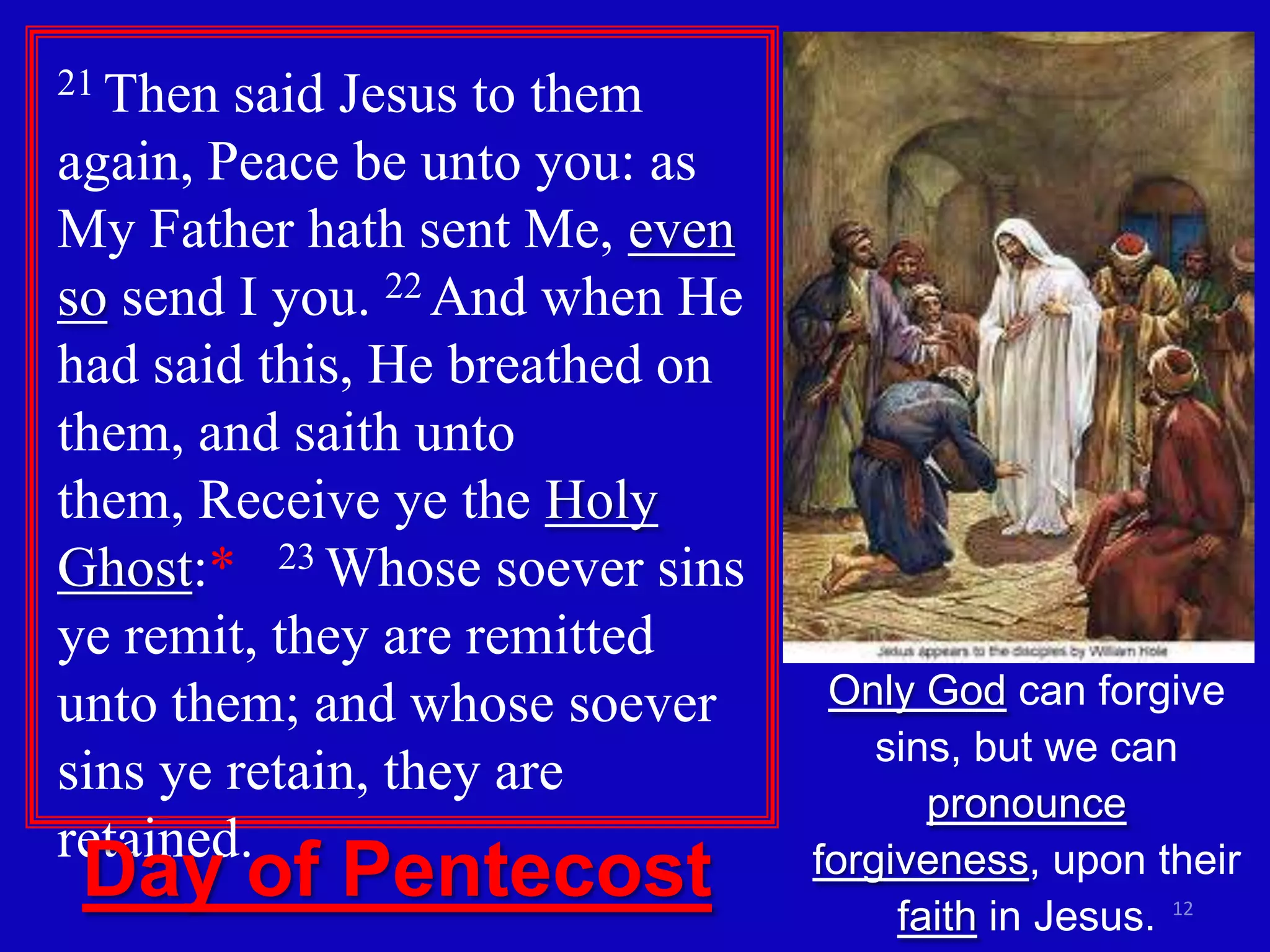 21 Then said Jesus to them
again, Peace be unto you: as
My Father hath sent Me, even
so send I you. 22 And when He
had said this, He breathed on
them, and saith unto
them, Receive ye the Holy
Ghost:* 23 Whose soever sins
ye remit, they are remitted
unto them; and whose soever      Only God can forgive
                                    sins, but we can
sins ye retain, they are
                                       pronounce
retained.
 Day of Pentecost               forgiveness, upon their
                                     faith in Jesus. 12
 