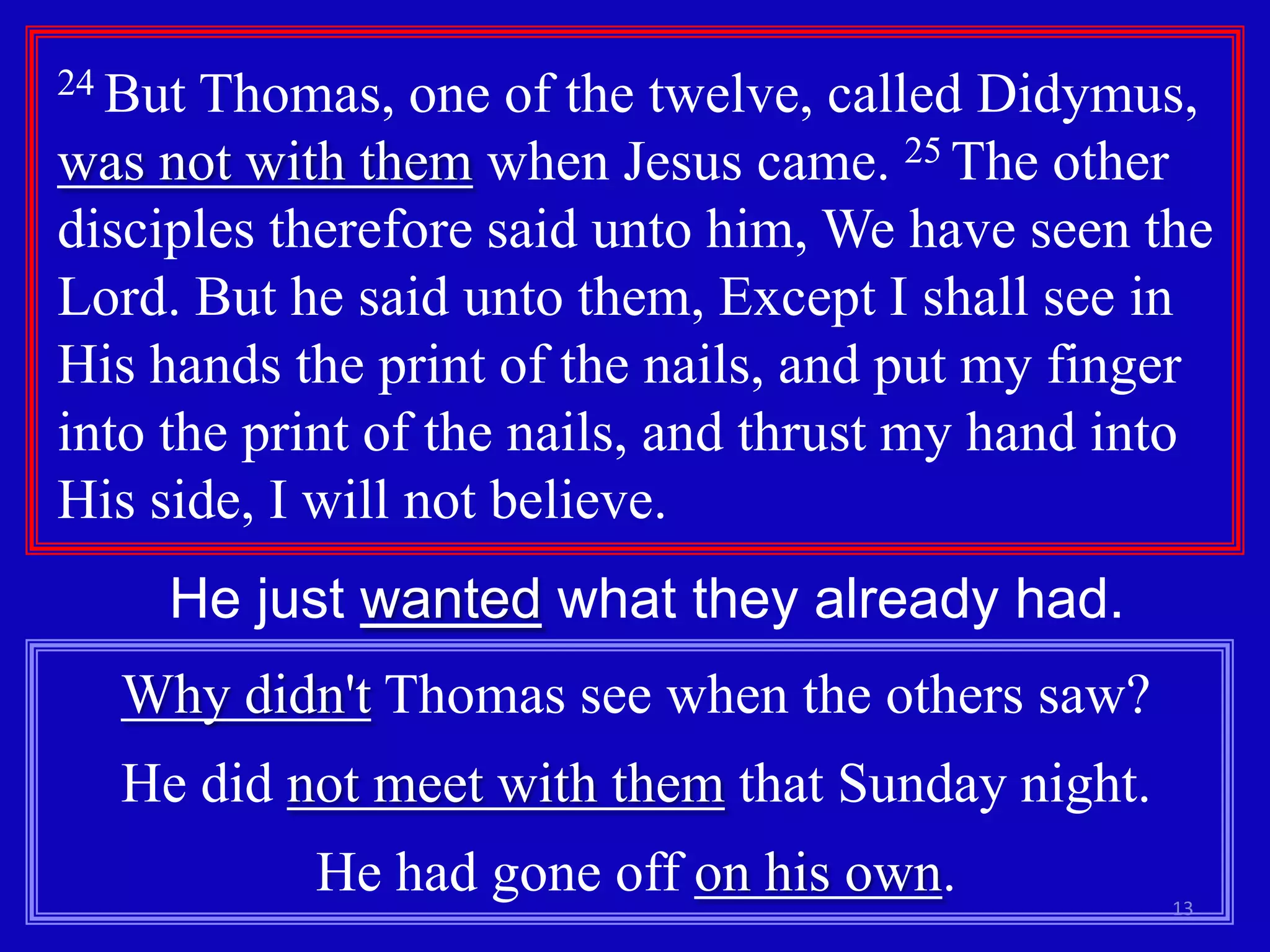 24 But Thomas, one of the twelve, called Didymus,
was not with them when Jesus came. 25 The other
disciples therefore said unto him, We have seen the
Lord. But he said unto them, Except I shall see in
His hands the print of the nails, and put my finger
into the print of the nails, and thrust my hand into
His side, I will not believe.
     He just wanted what they already had.
  Why didn't Thomas see when the others saw?
  He did not meet with them that Sunday night.
           He had gone off on his own.            13
 