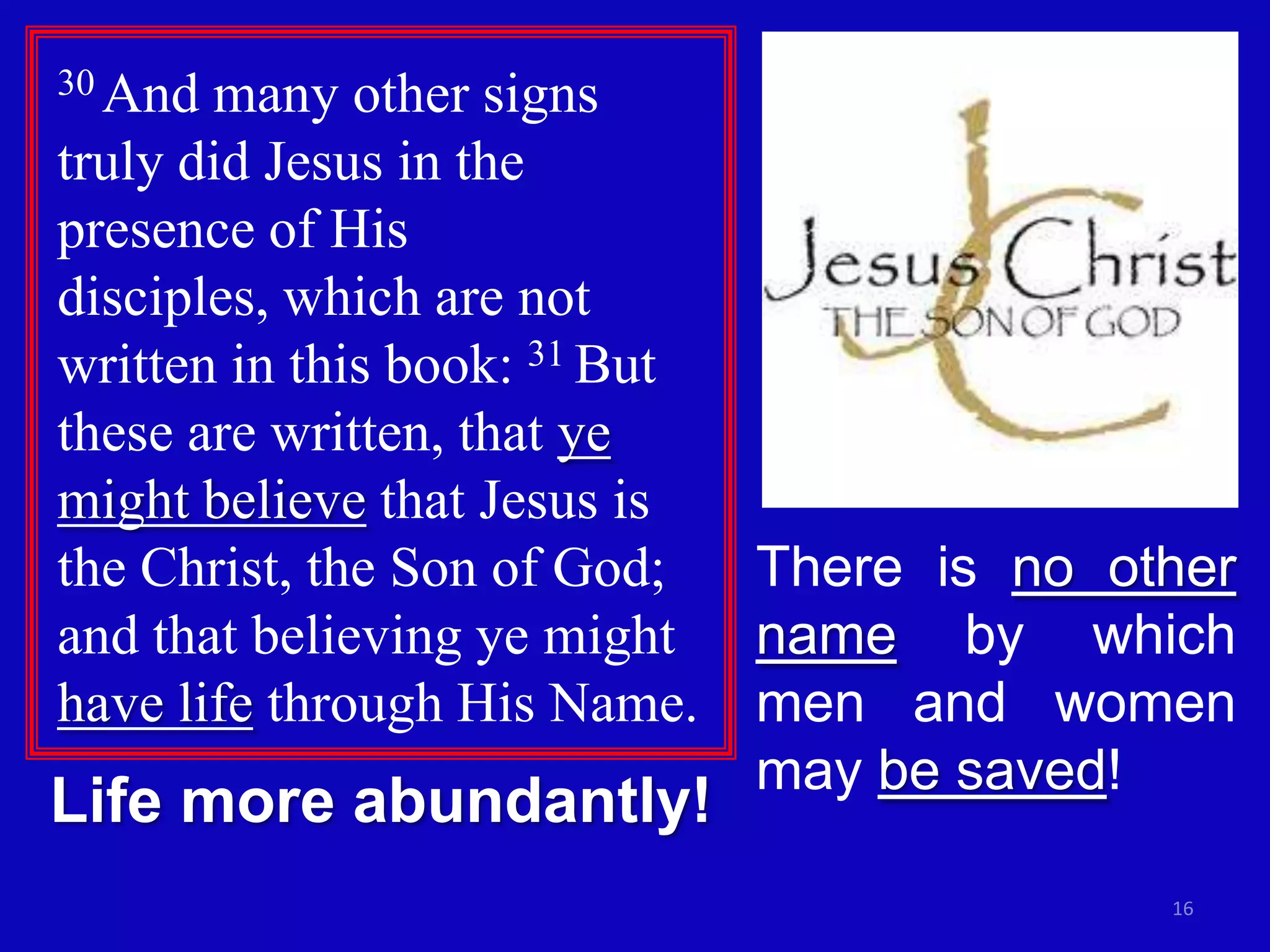 30 And many other signs
truly did Jesus in the
presence of His
disciples, which are not
written in this book: 31 But
these are written, that ye
might believe that Jesus is
the Christ, the Son of God;    There is no other
and that believing ye might    name by which
have life through His Name.    men and women
                               may be saved!
Life more abundantly!
                                             16
 
