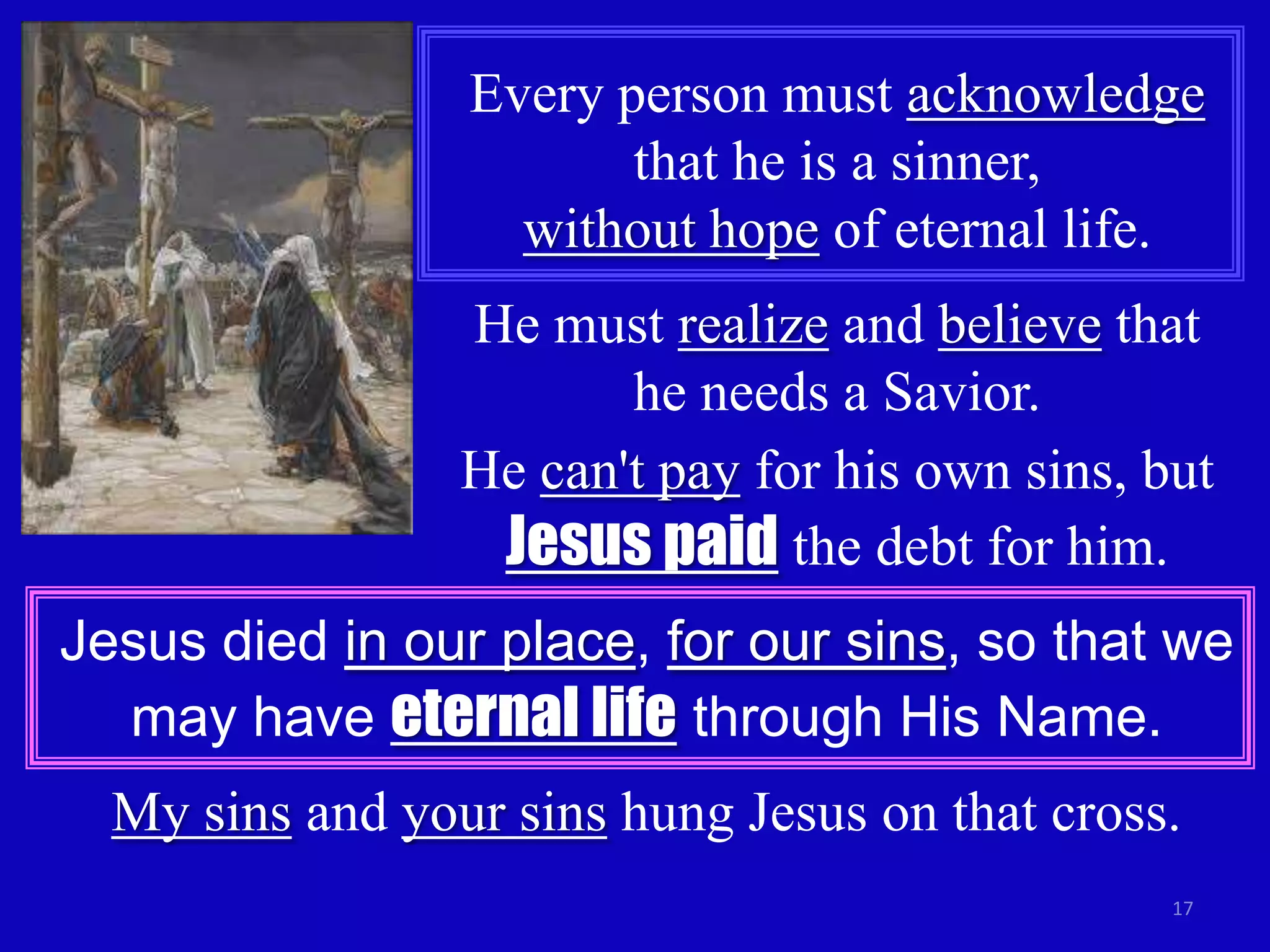 Every person must acknowledge
                        that he is a sinner,
                   without hope of eternal life.
                 He must realize and believe that
                        he needs a Savior.
                 He can't pay for his own sins, but
                  Jesus paid the debt for him.
Jesus died in our place, for our sins, so that we
  may have eternal life through His Name.
  My sins and your sins hung Jesus on that cross.
                                                 17
 