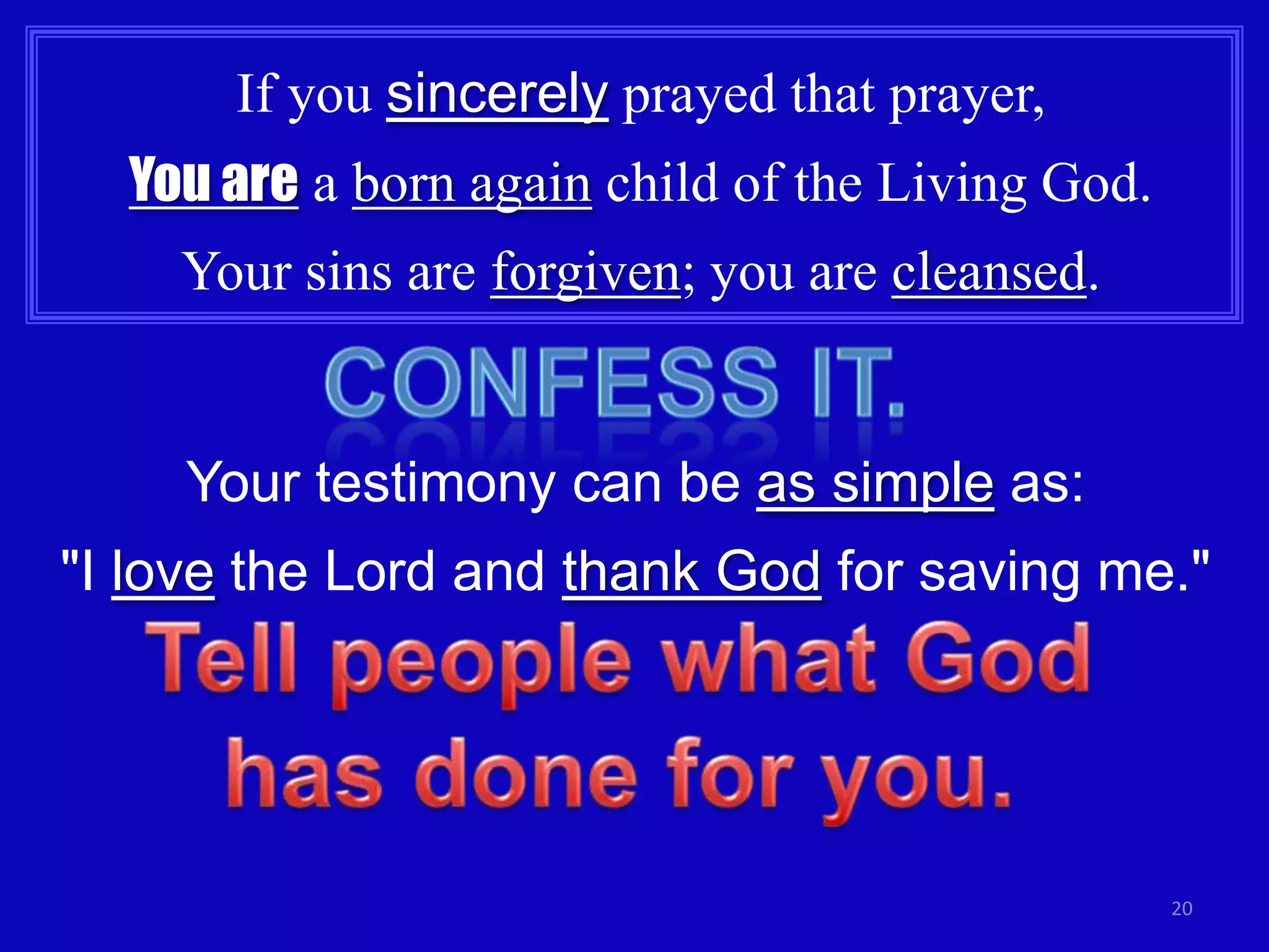 If you sincerely prayed that prayer,
  You are a born again child of the Living God.
    Your sins are forgiven; you are cleansed.


     Your testimony can be as simple as:
"I love the Lord and thank God for saving me."




                                                  20
 