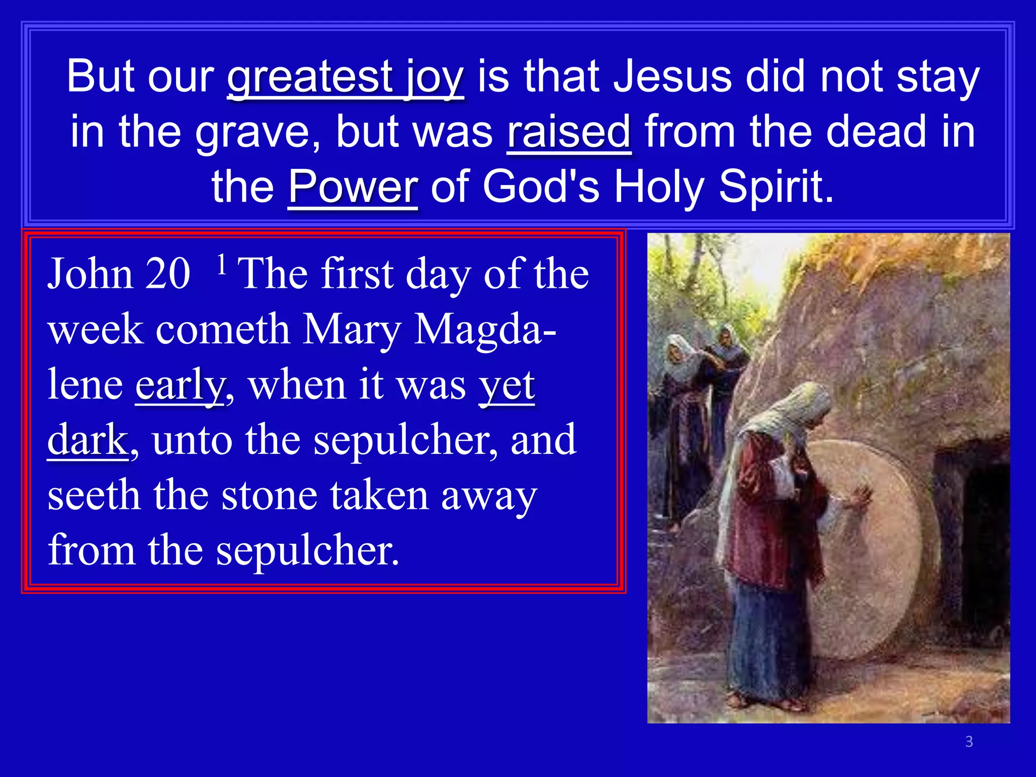 But our greatest joy is that Jesus did not stay
 in the grave, but was raised from the dead in
         the Power of God's Holy Spirit.
John 20 1 The first day of the
week cometh Mary Magda-
lene early, when it was yet
dark, unto the sepulcher, and
seeth the stone taken away
from the sepulcher.


                                               3
 