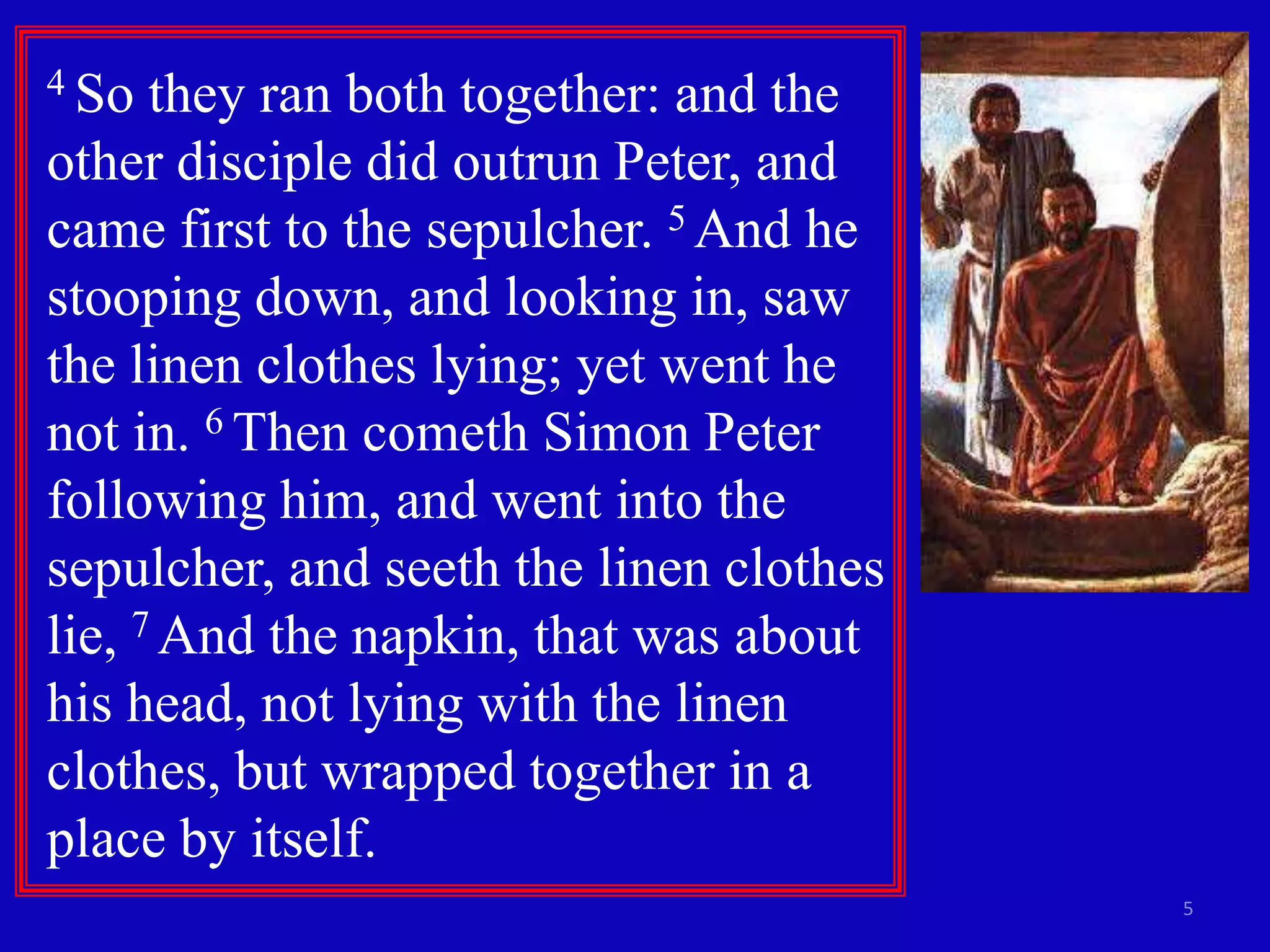 4 So  they ran both together: and the
other disciple did outrun Peter, and
came first to the sepulcher. 5 And he
stooping down, and looking in, saw
the linen clothes lying; yet went he
not in. 6 Then cometh Simon Peter
following him, and went into the
sepulcher, and seeth the linen clothes
lie, 7 And the napkin, that was about
his head, not lying with the linen
clothes, but wrapped together in a
place by itself.
                                         5
 