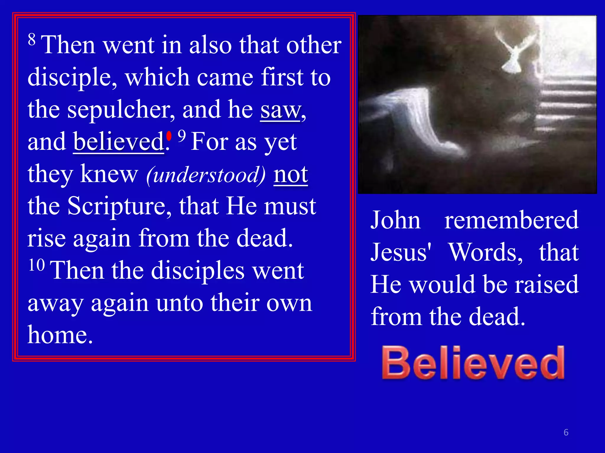 8 Then went in also that other
disciple, which came first to
the sepulcher, and he saw,
and believed. 9 For as yet
they knew (understood) not
the Scripture, that He must
                                 John remembered
rise again from the dead.
10 Then the disciples went
                                 Jesus' Words, that
                                 He would be raised
away again unto their own
                                 from the dead.
home.


                                                 6
 