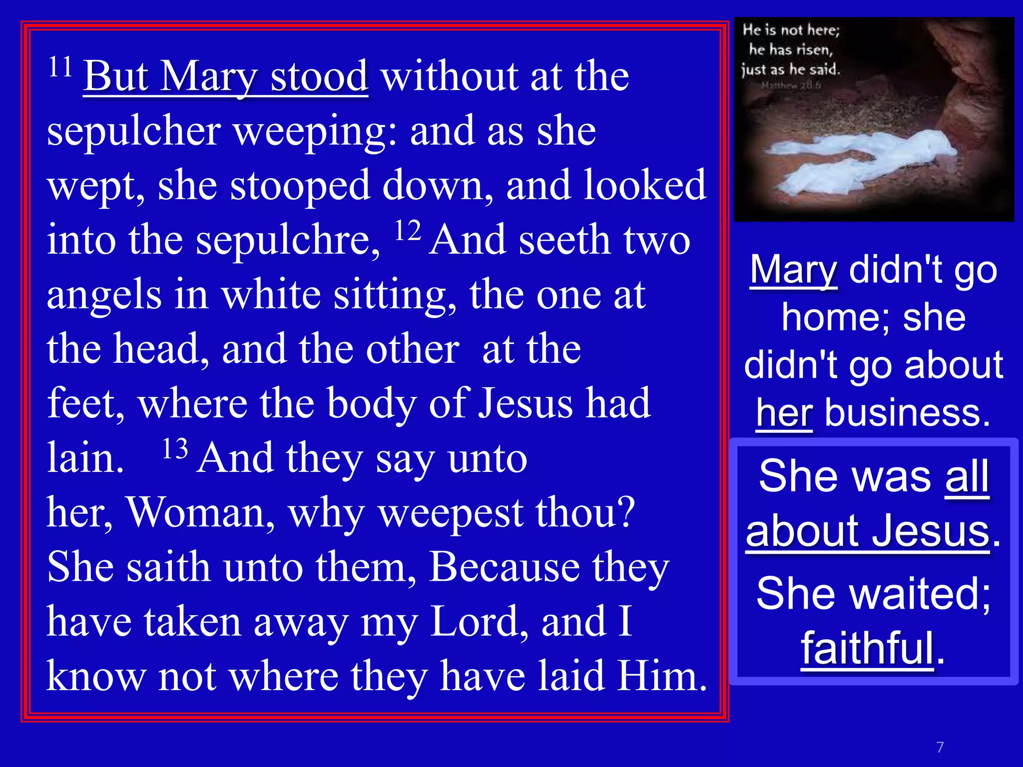 11 But Mary stood without at the
sepulcher weeping: and as she
wept, she stooped down, and looked
into the sepulchre, 12 And seeth two
                                     Mary didn't go
angels in white sitting, the one at    home; she
the head, and the other at the       didn't go about
feet, where the body of Jesus had     her business.
lain. 13 And they say unto            She was all
her, Woman, why weepest thou?        about Jesus.
She saith unto them, Because they
                                      She waited;
have taken away my Lord, and I
                                        faithful.
know not where they have laid Him.
                                                7
 
