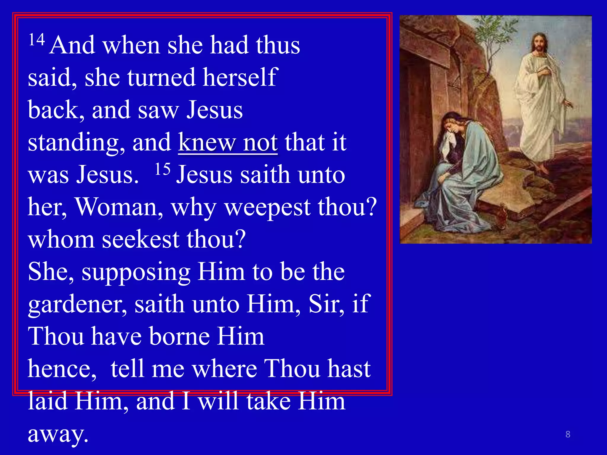 14 And  when she had thus
said, she turned herself
back, and saw Jesus
standing, and knew not that it
was Jesus. 15 Jesus saith unto
her, Woman, why weepest thou?
whom seekest thou?
She, supposing Him to be the
gardener, saith unto Him, Sir, if
Thou have borne Him
hence, tell me where Thou hast
laid Him, and I will take Him
away.                               8
 