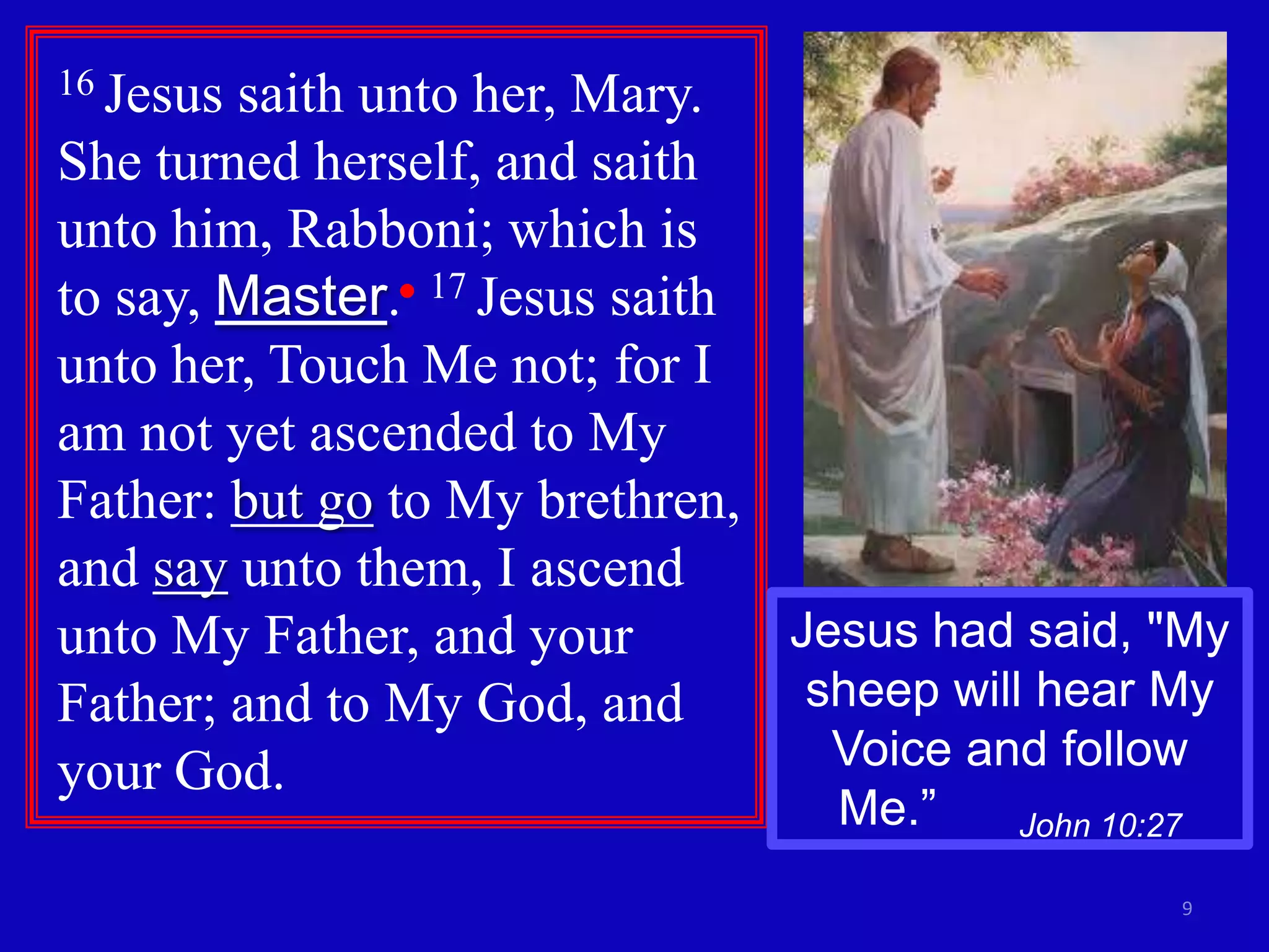 16 Jesussaith unto her, Mary.
She turned herself, and saith
unto him, Rabboni; which is
to say, Master. 17 Jesus saith
unto her, Touch Me not; for I
am not yet ascended to My
Father: but go to My brethren,
and say unto them, I ascend
unto My Father, and your       Jesus had said, "My
Father; and to My God, and      sheep will hear My
your God.                        Voice and follow
                                 Me.”    John 10:27

                                                      9
 