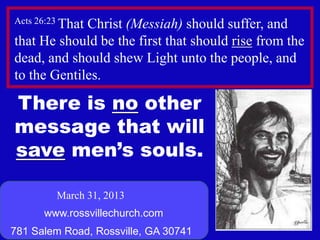 Acts 26:23 That
             Christ (Messiah) should suffer, and
that He should be the first that should rise from the
dead, and should shew Light unto the people, and
to the Gentiles.

There is no other
message that will
save men’s souls.

         March 31, 2013
      www.rossvillechurch.com
                                                   1
781 Salem Road, Rossville, GA 30741
 