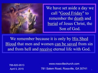 www.rossvillechurch.com
781 Salem Road, Rossville, GA 30741 1
706-820-9513
April 5, 2015
We have set aside a day we
call "Good Friday" to
remember the death and
burial of Jesus Christ, the
Son of God.
We remember because it is only by His Shed
Blood that men and women can be saved from sin
and from hell and receive eternal life with God.
 