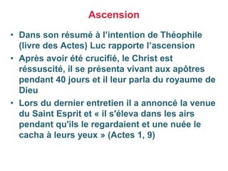 • Dans son résumé à l’intention de Théophile
(livre des Actes) Luc rapporte l’ascension
• Après avoir été crucifié, le Christ est
réssuscité, il se présenta vivant aux apôtres
pendant 40 jours et il leur parla du royaume de
Dieu
• Lors du dernier entretien il a annoncé la venue
du Saint Esprit et « il s'éleva dans les airs
pendant qu'ils le regardaient et une nuée le
cacha à leurs yeux » (Actes 1, 9)
Ascension
 