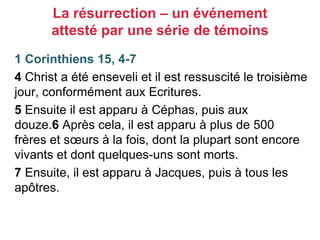 1 Corinthiens 15, 4-7
4 Christ a été enseveli et il est ressuscité le troisième
jour, conformément aux Ecritures.
5 Ensuite il est apparu à Céphas, puis aux
douze.6 Après cela, il est apparu à plus de 500
frères et sœurs à la fois, dont la plupart sont encore
vivants et dont quelques-uns sont morts.
7 Ensuite, il est apparu à Jacques, puis à tous les
apôtres.
La résurrection – un événement
attesté par une série de témoins
 