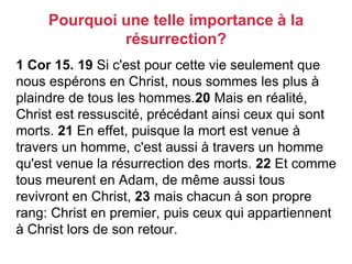 1 Cor 15. 19 Si c'est pour cette vie seulement que
nous espérons en Christ, nous sommes les plus à
plaindre de tous les hommes.20 Mais en réalité,
Christ est ressuscité, précédant ainsi ceux qui sont
morts. 21 En effet, puisque la mort est venue à
travers un homme, c'est aussi à travers un homme
qu'est venue la résurrection des morts. 22 Et comme
tous meurent en Adam, de même aussi tous
revivront en Christ, 23 mais chacun à son propre
rang: Christ en premier, puis ceux qui appartiennent
à Christ lors de son retour.
Pourquoi une telle importance à la
résurrection?
 