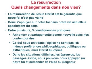 • La résurrection de Jésus Christ est la garantie que
notre foi n’est pas vaine
• Donc s’appuyer sur notre foi dans notre vie actuelle a
absolument du sens
• Entre plusieurs, 3 conséquences pratiques
• Annoncer et partager cette bonne nouvelle avec nos
contemporains
• Ce qui nous unit dans l’église ne sont pas les
mêmes préférences philosophiques, politiques ou
esthétiques, mais Christ lui-même
• Dans les situations difficiles, les épreuves, les
passages à vide, nous pouvons nous appuyer sur
notre foi et demander de l’aide au Seigneur
La résurrection
Quels changements dans nos vies?
 