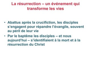 • Abattus après la crucifiction, les disciples
s’engagent pour répandre l’évangile, souvent
au péril de leur vie
• Par le baptême les disciples – et nous
aujourd’hui – s’identifiaient à la mort et à la
résurrection du Christ
La résurrection – un événement qui
transforme les vies
 