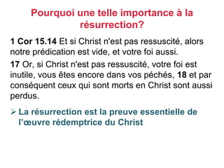1 Cor 15.14 Et si Christ n'est pas ressuscité, alors
notre prédication est vide, et votre foi aussi.
17 Or, si Christ n'est pas ressuscité, votre foi est
inutile, vous êtes encore dans vos péchés, 18 et par
conséquent ceux qui sont morts en Christ sont aussi
perdus.
 La résurrection est la preuve essentielle de
l’œuvre rédemptrice du Christ
Pourquoi une telle importance à la
résurrection?
 