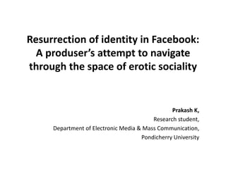Resurrection of identity in Facebook:
A produser’s attempt to navigate
through the space of erotic sociality
Prakash K,
Research student,
Department of Electronic Media & Mass Communication,
Pondicherry University
 