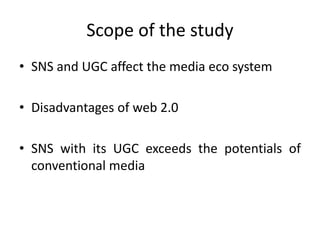 Scope of the study
• SNS and UGC affect the media eco system
• Disadvantages of web 2.0
• SNS with its UGC exceeds the potentials of
conventional media
 