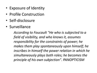 • Exposure of Identity
• Profile Construction
• Self-disclosure
• Surveillance
According to Foucault "He who is subjected to a
field of visibility, and who knows it, assumes
responsibility for the constraints of power; he
makes them play spontaneously upon himself; he
inscribes in himself the power relation in which he
simultaneously plays both roles; he becomes the
principle of his own subjection". PANOPTICISM
 