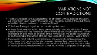 VARIATIONS NOT 
CONTRADICTIONS 
• No four witnesses (or news reporters), all of whom witness a series of events, 
will write them up in exactly the same way, detail for detail. If they did, there 
would be obvious collusion. -- Josh McDowell 
• Collusion – They got together and made up the story. 
• In these fundamental truths, there are absolutely no contradictions. The so-called 
variations in the narratives are only the details which were most vividly 
impressed on one mind or another of the witnesses of the Lord's resurrection, 
or on the mind of the writers of these four respective Gospels. – Wilbur Smith 
• The closest, most critical, examination of these narratives throughout the 
ages never had destroyed and can never destroy their powerful testimony 
to the truth that Christ did rise from the dead on the third day, and was seen 
of many .(The Supernaturalness of Christ, W. A. Wilde Company, 1954, p.205). 
 