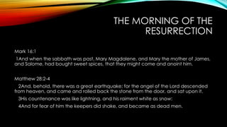 THE MORNING OF THE 
RESURRECTION 
Mark 16:1 
1And when the sabbath was past, Mary Magdalene, and Mary the mother of James, 
and Salome, had bought sweet spices, that they might come and anoint him. 
Matthew 28:2-4 
2And, behold, there was a great earthquake: for the angel of the Lord descended 
from heaven, and came and rolled back the stone from the door, and sat upon it. 
3His countenance was like lightning, and his raiment white as snow: 
4And for fear of him the keepers did shake, and became as dead men. 
 