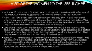 VISIT OF THE WOMEN TO THE SEPULCHRE 
• Matthew 28:1In the end of the sabbath, as it began to dawn toward the first day of 
the week, came Mary Magdalene and the other Mary to see the sepulchre. 
• Mark 16:2-4 2And very early in the morning the first day of the week, they came 
unto the sepulchre at the rising of the sun. 3And they said among themselves, Who 
shall roll us away the stone from the door of the sepulchre? 4And when they looked, 
they saw that the stone was rolled away: for it was very great. 
• Luke 24:1-3 1Now upon the first day of the week, very early in the morning, they 
came unto the sepulchre, bringing the spices which they had prepared, and certain 
others with them. 2And they found the stone rolled away from the sepulchre. 3And 
they entered in, and found not the body of the Lord Jesus. 
• John 20:1-2 1The first day of the week cometh Mary Magdalene early, when it was 
yet dark, unto the sepulchre, and seeth the stone taken away from the sepulchre. 
2Then she runneth, and cometh to Simon Peter, and to the other disciple, whom 
Jesus loved, and saith unto them, They have taken away the LORD out of the 
sepulchre, and we know not where they have laid him. 
 