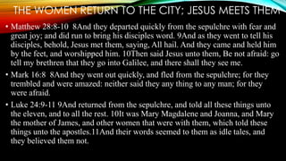 THE WOMEN RETURN TO THE CITY; JESUS MEETS THEM 
• Matthew 28:8-10 8And they departed quickly from the sepulchre with fear and 
great joy; and did run to bring his disciples word. 9And as they went to tell his 
disciples, behold, Jesus met them, saying, All hail. And they came and held him 
by the feet, and worshipped him. 10Then said Jesus unto them, Be not afraid: go 
tell my brethren that they go into Galilee, and there shall they see me. 
• Mark 16:8 8And they went out quickly, and fled from the sepulchre; for they 
trembled and were amazed: neither said they any thing to any man; for they 
were afraid. 
• Luke 24:9-11 9And returned from the sepulchre, and told all these things unto 
the eleven, and to all the rest. 10It was Mary Magdalene and Joanna, and Mary 
the mother of James, and other women that were with them, which told these 
things unto the apostles.11And their words seemed to them as idle tales, and 
they believed them not. 
 