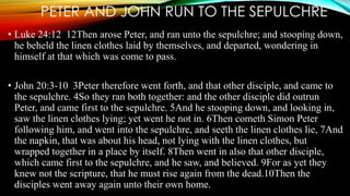 PETER AND JOHN RUN TO THE SEPULCHRE 
• Luke 24:12 12Then arose Peter, and ran unto the sepulchre; and stooping down, 
he beheld the linen clothes laid by themselves, and departed, wondering in 
himself at that which was come to pass. 
• John 20:3-10 3Peter therefore went forth, and that other disciple, and came to 
the sepulchre. 4So they ran both together: and the other disciple did outrun 
Peter, and came first to the sepulchre. 5And he stooping down, and looking in, 
saw the linen clothes lying; yet went he not in. 6Then cometh Simon Peter 
following him, and went into the sepulchre, and seeth the linen clothes lie, 7And 
the napkin, that was about his head, not lying with the linen clothes, but 
wrapped together in a place by itself. 8Then went in also that other disciple, 
which came first to the sepulchre, and he saw, and believed. 9For as yet they 
knew not the scripture, that he must rise again from the dead.10Then the 
disciples went away again unto their own home. 
 