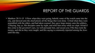 REPORT OF THE GUARDS 
• Matthew 28:11-15 11Now when they were going, behold, some of the watch came into the 
city, and shewed unto the chief priests all the things that were done. 12And when they were 
assembled with the elders, and had taken counsel, they gave large money unto the soldiers, 
13Saying, Say ye, His disciples came by night, and stole him away while we slept.14And if 
this come to the governor's ears, we will persuade him, and secure you.15So they took the 
money, and did as they were taught: and this saying is commonly reported among the Jews 
until this day. 
 