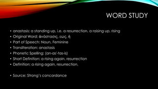 WORD STUDY 
• anastasis: a standing up, i.e. a resurrection, a raising up, rising 
• Original Word: ἀνάστασις, εως, ἡ 
• Part of Speech: Noun, Feminine 
• Transliteration: anastasis 
• Phonetic Spelling: (an-as'-tas-is) 
• Short Definition: a rising again, resurrection 
• Definition: a rising again, resurrection. 
• Source: Strong’s concordance 
 