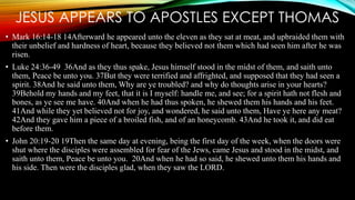 JESUS APPEARS TO APOSTLES EXCEPT THOMAS 
• Mark 16:14-18 14Afterward he appeared unto the eleven as they sat at meat, and upbraided them with 
their unbelief and hardness of heart, because they believed not them which had seen him after he was 
risen. 
• Luke 24:36-49 36And as they thus spake, Jesus himself stood in the midst of them, and saith unto 
them, Peace be unto you. 37But they were terrified and affrighted, and supposed that they had seen a 
spirit. 38And he said unto them, Why are ye troubled? and why do thoughts arise in your hearts? 
39Behold my hands and my feet, that it is I myself: handle me, and see; for a spirit hath not flesh and 
bones, as ye see me have. 40And when he had thus spoken, he shewed them his hands and his feet. 
41And while they yet believed not for joy, and wondered, he said unto them, Have ye here any meat? 
42And they gave him a piece of a broiled fish, and of an honeycomb. 43And he took it, and did eat 
before them. 
• John 20:19-20 19Then the same day at evening, being the first day of the week, when the doors were 
shut where the disciples were assembled for fear of the Jews, came Jesus and stood in the midst, and 
saith unto them, Peace be unto you. 20And when he had so said, he shewed unto them his hands and 
his side. Then were the disciples glad, when they saw the LORD. 
 