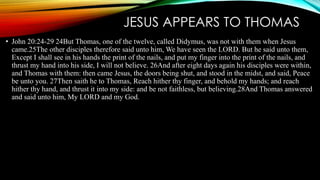 JESUS APPEARS TO THOMAS 
• John 20:24-29 24But Thomas, one of the twelve, called Didymus, was not with them when Jesus 
came.25The other disciples therefore said unto him, We have seen the LORD. But he said unto them, 
Except I shall see in his hands the print of the nails, and put my finger into the print of the nails, and 
thrust my hand into his side, I will not believe. 26And after eight days again his disciples were within, 
and Thomas with them: then came Jesus, the doors being shut, and stood in the midst, and said, Peace 
be unto you. 27Then saith he to Thomas, Reach hither thy finger, and behold my hands; and reach 
hither thy hand, and thrust it into my side: and be not faithless, but believing.28And Thomas answered 
and said unto him, My LORD and my God. 
 