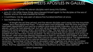 JESUS MEETS APOSTLES IN GALILEE 
• Matthew 28:16 16Then the eleven disciples went away into Galilee, 
• John 21:1-24 1After these things Jesus shewed himself again to the disciples at the sea of 
Tiberias; and on this wise shewed he himself. 
• 1 Corinthians 15:6 He was seen of above five hundred brethren at once. 
• See Matthew 26: 32. 
“ At length the set time arrived; and the eleven disciples went away into the mountain 
“where Jesus had appointed them.” It would seem most probable, that this time and place 
had been appointed of our Lord for a solemn and more public interview, not only with the 
eleven, whom he had already met, but with all his disciples in Galilee; and that therefore it 
was on this same occasion, when, according to Paul, “He was seen of above five hundred 
brethren at once.”* That the interview was not confined to the eleven alone, would seem 
evident from the fact that “some doubted;” for this could hardly be supposed true of any of 
the eleven, after what had already happened to them in Jerusalem and Galilee, and after 
having been appointed to meet their risen Lord at this very time and place. The appearance 
of the five hundred must at any rate be referred to Galilee; for even after our Lord's 
ascension, the number of the names in Jerusalem were, together only about an hundred 
and twenty. ** I do not hesitate, therefore, to hold with Flatt, Olshausen, Hengstenberg, and 
others, that the appearances thus described by Matthew and Paul, were identical” 
---- Simon Greenleaf 
 