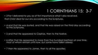 1 CORINTHIANS 15: 3-7 
• 3 For I delivered to you as of first importance what I also received, 
that Christ died for our sins according to the Scriptures, 
• 4 and that He was buried, and that He was raised on the third day according 
to the Scriptures, 
• 5 and that He appeared to Cephas, then to the twelve. 
• 6 After that He appeared to more than five hundred brethren at one time, 
most of whom remain until now, but some have fallen asleep; 
• 7 then He appeared to James, then to all the apostles; 
 
